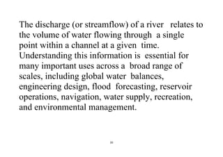 20
The discharge (or streamflow) of a river relates to
the volume of water flowing through a single
point within a channel at a given time.
Understanding this information is essential for
many important uses across a broad range of
scales, including global water balances,
engineering design, flood forecasting, reservoir
operations, navigation, water supply, recreation,
and environmental management.
 