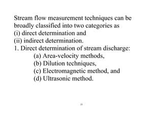 21
Stream flow measurement techniques can be
broadly classified into two categories as
(i) direct determination and
(ii) indirect determination.
1. Direct determination of stream discharge:
(a) Area-velocity methods,
(b) Dilution techniques,
(c) Electromagnetic method, and
(d) Ultrasonic method.
 