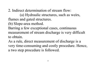 22
2. Indirect determination of stream flow:
(a) Hydraulic structures, such as weirs,
flumes and gated structures.
(b) Slope-area method.
Barring a few exceptional cases, continuous
measurement of stream discharge is very difficult
to obtain.
As a rule, direct measurement of discharge is a
very time-consuming and costly procedure. Hence,
a two step procedure is followed.
 