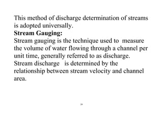 24
This method of discharge determination of streams
is adopted universally.
Stream Gauging:
Stream gauging is the technique used to measure
the volume of water flowing through a channel per
unit time, generally referred to as discharge.
Stream discharge is determined by the
relationship between stream velocity and channel
area.
 
