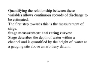 25
Quantifying the relationship between these
variables allows continuous records of discharge to
be estimated.
The first step towards this is the measurement of
stage.
Stage measurement and rating curves:
Stage describes the depth of water within a
channel and is quantified by the height of water at
a gauging site above an arbitrary datum.
 