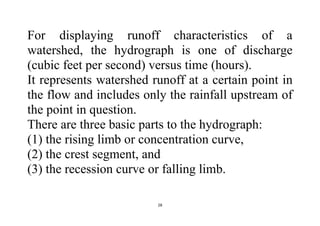 28
For displaying runoff characteristics of a
watershed, the hydrograph is one of discharge
(cubic feet per second) versus time (hours).
It represents watershed runoff at a certain point in
the flow and includes only the rainfall upstream of
the point in question.
There are three basic parts to the hydrograph:
(1) the rising limb or concentration curve,
(2) the crest segment, and
(3) the recession curve or falling limb.
 