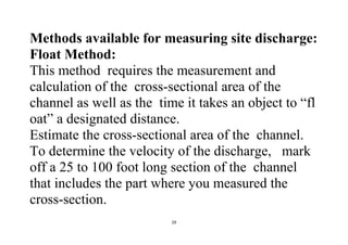 29
Methods available for measuring site discharge:
Float Method:
This method requires the measurement and
calculation of the cross-sectional area of the
channel as well as the time it takes an object to “fl
oat” a designated distance.
Estimate the cross-sectional area of the channel.
To determine the velocity of the discharge, mark
off a 25 to 100 foot long section of the channel
that includes the part where you measured the
cross-section.
 