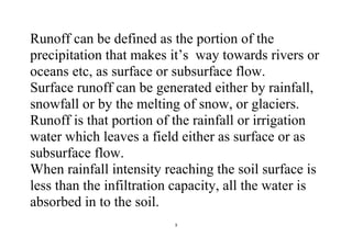 3
Runoff can be defined as the portion of the
precipitation that makes it’s way towards rivers or
oceans etc, as surface or subsurface flow.
Surface runoff can be generated either by rainfall,
snowfall or by the melting of snow, or glaciers.
Runoff is that portion of the rainfall or irrigation
water which leaves a field either as surface or as
subsurface flow.
When rainfall intensity reaching the soil surface is
less than the infiltration capacity, all the water is
absorbed in to the soil.
 