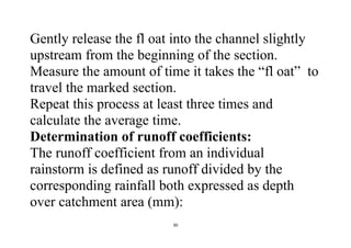 30
Gently release the fl oat into the channel slightly
upstream from the beginning of the section.
Measure the amount of time it takes the “fl oat” to
travel the marked section.
Repeat this process at least three times and
calculate the average time.
Determination of runoff coefficients:
The runoff coefficient from an individual
rainstorm is defined as runoff divided by the
corresponding rainfall both expressed as depth
over catchment area (mm):
 