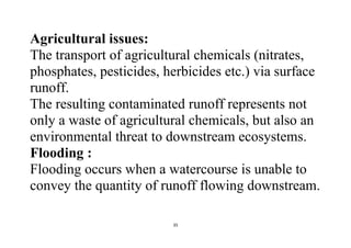 35
Agricultural issues:
The transport of agricultural chemicals (nitrates,
phosphates, pesticides, herbicides etc.) via surface
runoff.
The resulting contaminated runoff represents not
only a waste of agricultural chemicals, but also an
environmental threat to downstream ecosystems.
Flooding :
Flooding occurs when a watercourse is unable to
convey the quantity of runoff flowing downstream.
 