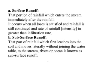 5
a. Surface Runoff:
That portion of rainfall which enters the stream
immediately after the rainfall.
It occurs when all loses is satisfied and rainfall is
still continued and rate of rainfall [intensity] in
greater than infiltration rate.
b. Sub-Surface Runoff:
That part of rainfall which first leaches into the
soil and moves laterally without joining the water
table, to the stream, rivers or ocean is known as
sub-surface runoff.
 