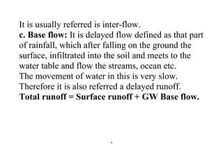 6
It is usually referred is inter-flow.
c. Base flow: It is delayed flow defined as that part
of rainfall, which after falling on the ground the
surface, infiltrated into the soil and meets to the
water table and flow the streams, ocean etc.
The movement of water in this is very slow.
Therefore it is also referred a delayed runoff.
Total runoff = Surface runoff + GW Base flow.
 
