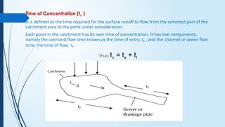 Time of Concentration (tc )
It is defined as the time required for the surface runoff to flow from the remotest part of the
catchment area to the point under consideration.
Each point in the catchment has its own time of concentration. It has two components,
namely the overland flow time known as the time of entry, te , and the channel or sewer flow
time, the time of flow, tf.
Thus; tc = te + tf
 
