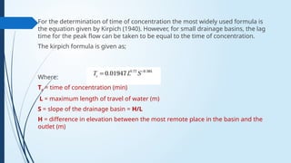 For the determination of time of concentration the most widely used formula is
the equation given by Kirpich (1940). However, for small drainage basins, the lag
time for the peak flow can be taken to be equal to the time of concentration.
The kirpich formula is given as;
Where:
Tc = time of concentration (min)
L = maximum length of travel of water (m)
S = slope of the drainage basin = H/L
H = difference in elevation between the most remote place in the basin and the
outlet (m)
 