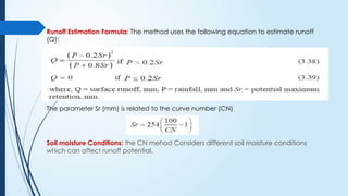 Runoff Estimation Formula: The method uses the following equation to estimate runoff
(Q):
The parameter Sr (mm) is related to the curve number (CN)
Soil moisture Conditions: the CN mehod Considers different soil moisture conditions
which can affect runoff potential.
 