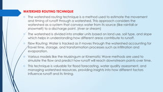 WATERSHED ROUTING TECHNIQUE
o The watershed routing technique is a method used to estimate the movement
and timing of runoff through a watershed. This approach considers the
watershed as a system that conveys water from its source (like rainfall or
snowmelt) to a discharge point. (river or stream)
o The watershed is divided into smaller units based on land use, soil type, and slope
which helps in understanding how different areas contribute to runoff.
o Flow Routing: Water is tracked as it moves through the watershed accounting for
travel time, storage, and transformation processes such as infiltration and
evaporation.
o Various models like the Muskingum or Kinematic Wave methods are used to
simulate the flow and predict how runoff will reach downstream points over time.
o This technique is valuable for flood forecasting, water quality assessment, and
managing watershed resources, providing insights into how different factors
influence runoff and its timing.
 