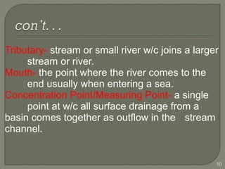 Tributary- stream or small river w/c joins a larger
stream or river.
Mouth- the point where the river comes to the
end usually when entering a sea.
Concentration Point/Measuring Point- a single
point at w/c all surface drainage from a
basin comes together as outflow in the stream
channel.
10
 