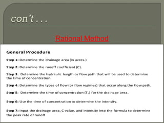 Rational Method
37
General Procedure
Step 1: Determine the drainage area (in acres.)
Step 2: Determine the runoff coefficient (C).
Step 3: Determine the hydraulic length or flow path that will be used to determine
the time of concentration.
Step 4: Determine the types of flow (or flow regimes) that occur along the flow path.
Step 5: Determine the time of concentration (Tc) for the drainage area.
Step 6: Use the time of concentration to determine the intensity.
Step 7: Input the drainage area, C value, and intensity into the formula to determine
the peak rate of runoff
 