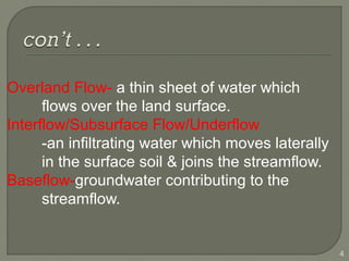 Overland Flow- a thin sheet of water which
flows over the land surface.
Interflow/Subsurface Flow/Underflow
-an infiltrating water which moves laterally
in the surface soil & joins the streamflow.
Baseflow-groundwater contributing to the
streamflow.
4
 