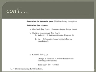 42
Determine the hydraulic path: This has already been given.
Determine flow regimes:
a. Overland flow (LO) = 15 minutes (using Seelye chart).
b. Shallow concentrated flow (LSC):
1. Velocity = 4 feet/second (using Diagram 1).
2. LSC = 4.2 minutes (based on the following
calculations).
c. Channel flow (LC):
Change in elevation = 20 feet (based on the
following calculations).
2000 feet × 0.01 = 20 feet
LC = 13 minutes (using Kirpitch chart).
 
