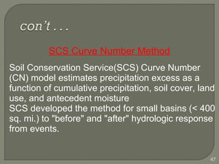  Soil Conservation Service(SCS) Curve Number
(CN) model estimates precipitation excess as a
function of cumulative precipitation, soil cover, land
use, and antecedent moisture
 SCS developed the method for small basins (< 400
sq. mi.) to "before" and "after" hydrologic response
from events.
47
SCS Curve Number Method
 