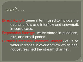 Direct Runoff- general term used to include the
overland flow and interflow and snowmelt,
in some case.
Depression Storage- water stored in puddless,
pits, and small ponds.
Surface Detention/Detention Storage- value of
water in transit in overlandflow which has
not yet reached the stream channel.
5
 
