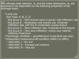The ultimate total retention, S, and the initial abstraction, Ia, are
assumed to be dependent on the following properties of the
drainage basin:
Land use
Soil Type: A, B, C, D
oSoil group A – Well drained sand or gravel, high infiltration rate
oSoil group B – Moderately well drained soil, moderate
infiltration rate, with fine to moderately coarse texture
oSoil group C – Slow infiltration rate, moderate to fine texture
oSoil group D – Very slow infiltration, mainly clay material,
relatively impervious
Hydrologic condition – good/fair/poor (rural land use only)
Antecedent moisture/runoff condition (AMC) or (ARC)
AMC/ARC I – Dry soil
AMC/ARC II – Average soil moisture
AMC/ARC III – Wet soil
51
 
