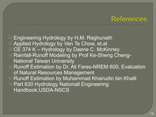  Engineering Hydrology by H.M. Raghunath
 Applied Hydrology by Ven Te Chow, et.al
 CE 374 K – Hydrology by Daene C. McKinney
 Rainfall-Runoff Modeling by Prof Ke-Sheng Cheng-
National Taiwan University
 Runoff Estimation by Dr. Ali Fares-NREM 600, Evaluation
of Natural Resources Management
 Runoff Estimation by Muhammad Khairudin bin Khalil
 Part 630 Hydrology Nationall Engineering
Handbook,USDA-NSCS
78
 
