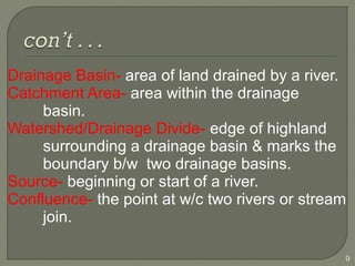 Drainage Basin- area of land drained by a river.
Catchment Area- area within the drainage
basin.
Watershed/Drainage Divide- edge of highland
surrounding a drainage basin & marks the
boundary b/w two drainage basins.
Source- beginning or start of a river.
Confluence- the point at w/c two rivers or stream
join.
9
 