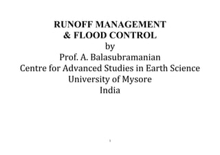 1
RUNOFF MANAGEMENT
& FLOOD CONTROL
by
Prof. A. Balasubramanian
Centre for Advanced Studies in Earth Science
University of Mysore
India
 