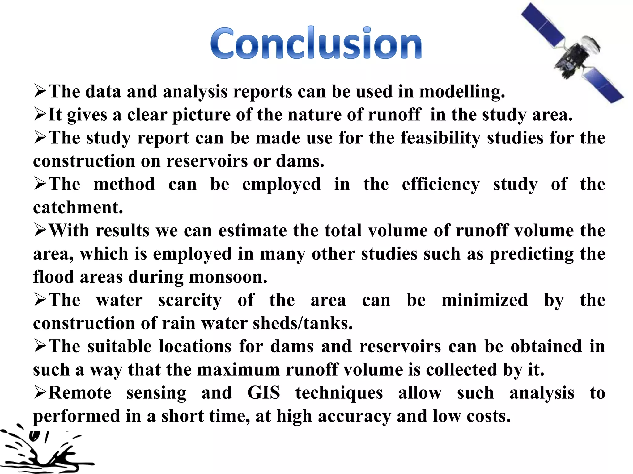 The data and analysis reports can be used in modelling.
It gives a clear picture of the nature of runoff in the study area.
The study report can be made use for the feasibility studies for the
construction on reservoirs or dams.
The method can be employed in the efficiency study of the
catchment.
With results we can estimate the total volume of runoff volume the
area, which is employed in many other studies such as predicting the
flood areas during monsoon.
The water scarcity of the area can be minimized by the
construction of rain water sheds/tanks.
The suitable locations for dams and reservoirs can be obtained in
such a way that the maximum runoff volume is collected by it.
Remote sensing and GIS techniques allow such analysis to
performed in a short time, at high accuracy and low costs.
 