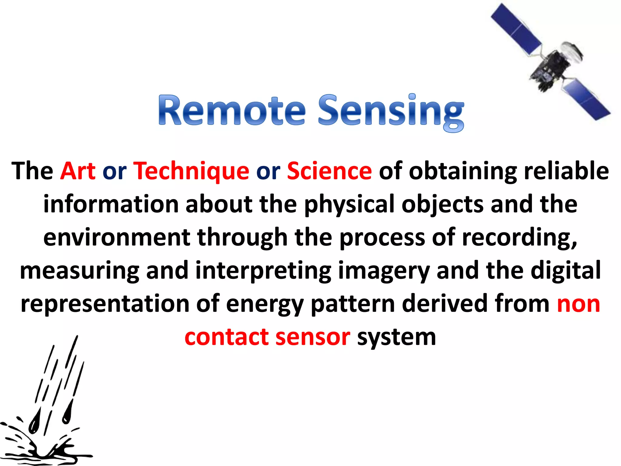 The Art or Technique or Science of obtaining reliable
   information about the physical objects and the
   environment through the process of recording,
 measuring and interpreting imagery and the digital
 representation of energy pattern derived from non
               contact sensor system
 