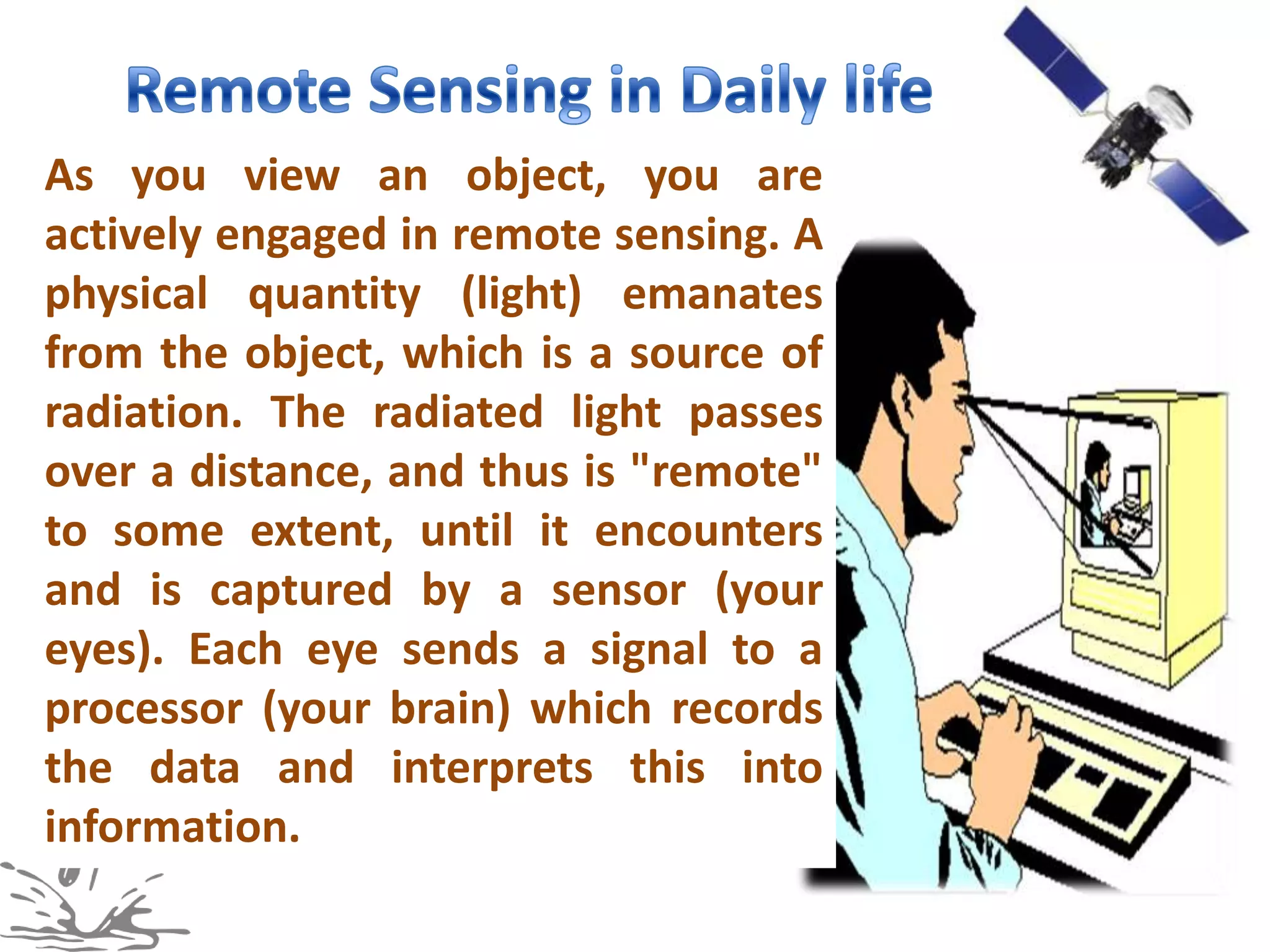As you view an object, you are
actively engaged in remote sensing. A
physical quantity (light) emanates
from the object, which is a source of
radiation. The radiated light passes
over a distance, and thus is "remote"
to some extent, until it encounters
and is captured by a sensor (your
eyes). Each eye sends a signal to a
processor (your brain) which records
the data and interprets this into
information.
 