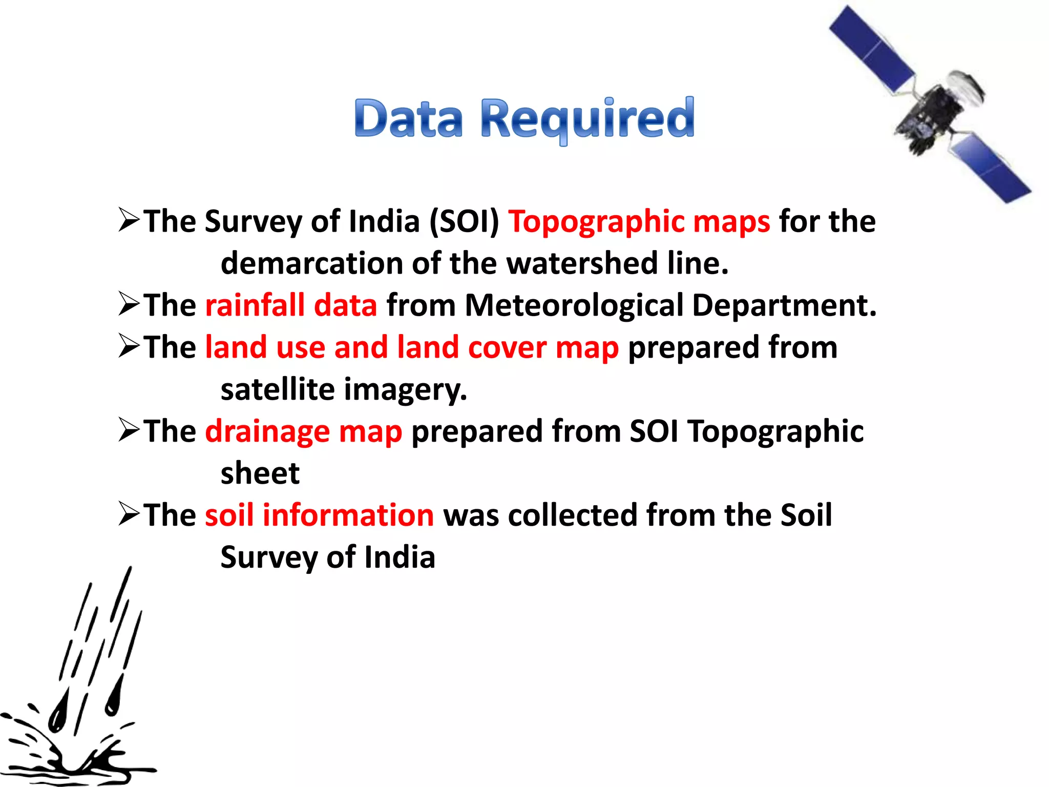 The Survey of India (SOI) Topographic maps for the
      demarcation of the watershed line.
The rainfall data from Meteorological Department.
The land use and land cover map prepared from
      satellite imagery.
The drainage map prepared from SOI Topographic
      sheet
The soil information was collected from the Soil
      Survey of India
 