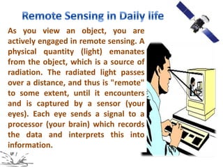 As you view an object, you are
actively engaged in remote sensing. A
physical quantity (light) emanates
from the object, which is a source of
radiation. The radiated light passes
over a distance, and thus is "remote"
to some extent, until it encounters
and is captured by a sensor (your
eyes). Each eye sends a signal to a
processor (your brain) which records
the data and interprets this into
information.
 