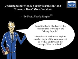 Understanding ‘Money Supply Expansion” and “Run on a Bank” (New Version)  –  By Prof.  Simply  Simple  TM Sometime back, I had covered a lesson on the working of the ‘Money Supply’.  In this lesson we’ll try to explore another angle of the same concept as well as understand the concept, “Run on a Bank”. 