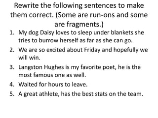 Rewrite the following sentences to make
them correct. (Some are run-ons and some
are fragments.)
1. My dog Daisy loves to sleep under blankets she
tries to burrow herself as far as she can go.
2. We are so excited about Friday and hopefully we
will win.
3. Langston Hughes is my favorite poet, he is the
most famous one as well.
4. Waited for hours to leave.
5. A great athlete, has the best stats on the team.
 