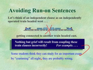 Avoiding Run-on Sentences Let’s think of an independent clause as an independently operated train headed west . . .   getting connected to another train headed east. Some students think they can study for an important exam by “cramming” all night ,  they are probably wrong. Nothing but grief will result from coupling these train clauses incorrectly!  For example. . . . 