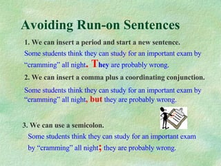 Avoiding Run-on Sentences 1. We can insert a period and start a new sentence. Some students think they can study for an important exam by “cramming” all night . T hey  are probably wrong. 2. We can insert a comma plus a coordinating conjunction. Some students think they can study for an important exam by “cramming” all night , but   they are probably wrong. 3. We can use a semicolon. Some students think they can study for an important exam by “cramming” all night ;   they are probably wrong. 