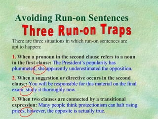 Avoiding Run-on Sentences Three Run-on Traps There are three situations in which run-on sentences are apt to happen: 1.  When a pronoun in the second  clause refers to a noun in the first clause:   The President’s popularity has plummeted, she apparently underestimated the opposition. 2.  When a suggestion or directive occurs in the second clause:   You will be responsible for this material on the final exam, study it thoroughly now. 3.  When two clauses are connected by a transitional expression:   Many people think protectionism can halt rising prices, however, the opposite is actually true. 