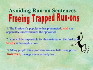 Avoiding Run-on Sentences Freeing Trapped Run-ons 1.   The President’s popularity has plummeted , and  she   apparently underestimated the opposition. 2.   You will be responsible for this material on the final exam . Study  it thoroughly now. 3.   Many people think protectionism can halt rising prices ; however,  the opposite is actually true. 