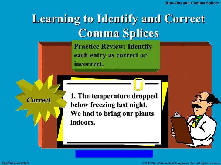 comma splices In traditional grammar, the term comma splice refers to two independent clauses separated by a comma instead of a period or semicolon. comma splices In traditional grammar, the term comma splice refers to two independent clauses separated by a comma instead of a period or semicolon.