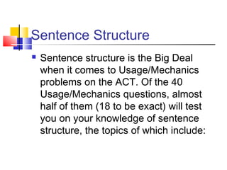 Sentence Structure
 Sentence structure is the Big Deal
when it comes to Usage/Mechanics
problems on the ACT. Of the 40
Usage/Mechanics questions, almost
half of them (18 to be exact) will test
you on your knowledge of sentence
structure, the topics of which include:
 