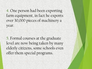 4. One person had been exporting
farm equipment, in fact he exports
over 30,000 pieces of machinery a
year.
5. Formal courses at the graduate
level are now being taken by many
elderly citizens, some schools even
offer them special programs.
 
