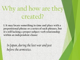Why and how are they
created?
I. It may locate something in time and place with a
prepositional phrase or a series of such phrases, but
it's still lacking a proper subject-verb relationship
within an independent clause:
In Japan, during the last war and just
before the armistice.
 
