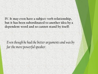 IV. It may even have a subject-verb relationship,
but it has been subordinated to another idea by a
dependent word and so cannot stand by itself:
Even though he had the better arguments and was by
far the more powerful speaker.
 