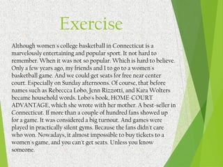 Although women's college basketball in Connecticut is a
marvelously entertaining and popular sport. It not hard to
remember. When it was not so popular. Which is hard to believe.
Only a few years ago, my friends and I to go to a women's
basketball game. And we could get seats for free near center
court. Especially on Sunday afternoons. Of course, that before
names such as Rebeccca Lobo, Jenn Rizzotti, and Kara Wolters
became household words. Lobo's book, HOME-COURT
ADVANTAGE, which she wrote with her mother. A best-seller in
Connecticut. If more than a couple of hundred fans showed up
for a game. It was considered a big turnout. And games were
played in practically silent gyms. Because the fans didn't care
who won. Nowadays, it almost impossible to buy tickets to a
women's game, and you can't get seats. Unless you know
someone.
Exercise
 