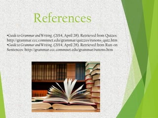 References
•Guide to Grammar and Writing. (2014, April 28). Retrieved from Quizes:
http://grammar.ccc.commnet.edu/grammar/quizzes/runons_quiz.htm
•Guide to Grammar and Writing. (2014, April 28). Retrieved from Run-on
Sentences: http://grammar.ccc.commnet.edu/grammar/runons.htm
 