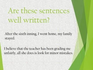 After the sixth inning, I went home, my family
stayed.
I believe that the teacher has been grading me
unfairly, all she does is look for minor mistakes.
Are these sentences
well written?
 