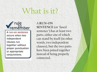 What is it?
A RUN-ON
SENTENCE (or "fused
sentence") has at least two
parts, either one of which
can stand by itself (in other
words, two independent
clauses), but the two parts
have been joined together
instead of being properly
connected.
 