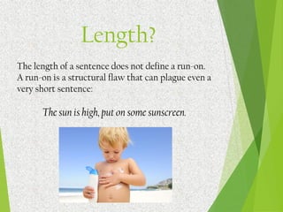 The length of a sentence does not define a run-on.
A run-on is a structural flaw that can plague even a
very short sentence:
The sun is high, put on some sunscreen.
Length?
 