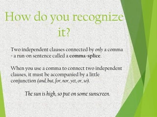 How do you recognize
it?
Two independent clauses connected by only a comma
= a run-on sentence called a comma-splice.
When you use a comma to connect two independent
clauses, it must be accompanied by a little
conjunction (and, but, for, nor, yet, or, so).
The sun is high, so put on some sunscreen.
 