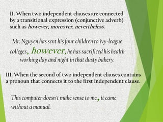 II. When two independent clauses are connected
by a transitional expression (conjunctive adverb)
such as however, moreover, nevertheless.
Mr. Nguyen has sent his four children to ivy-league
colleges, however,he has sacrificed his health
working day and night in that dusty bakery.
III. When the second of two independent clauses contains
a pronoun that connects it to the first independent clause.
This computer doesn't make sense to me,it came
without a manual.
 
