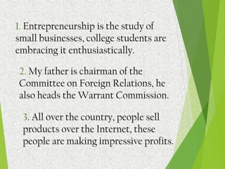 1. Entrepreneurship is the study of
small businesses, college students are
embracing it enthusiastically.
2. My father is chairman of the
Committee on Foreign Relations, he
also heads the Warrant Commission.
3. All over the country, people sell
products over the Internet, these
people are making impressive profits.
 